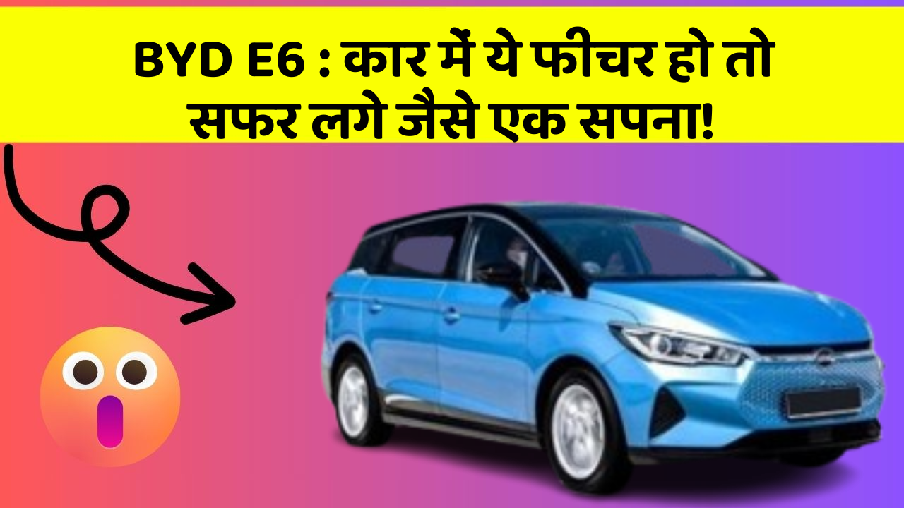 BYD E6:कार में ये फीचर हो तो सफर लगे जैसे एक सपना!